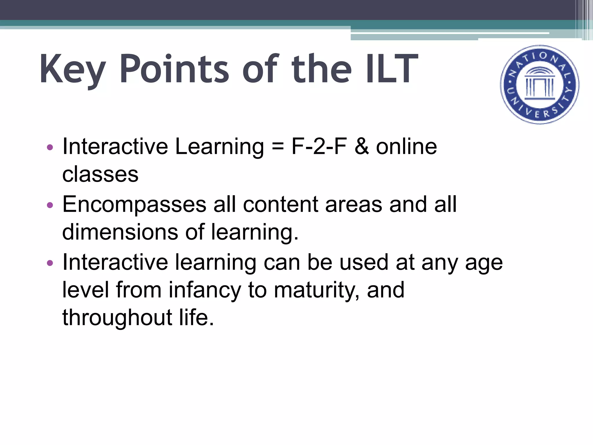 Key Points of the ILT
• Interactive Learning = F-2-F & online
classes
• Encompasses all content areas and all
dimensions of learning.
• Interactive learning can be used at any age
level from infancy to maturity, and
throughout life.
 
