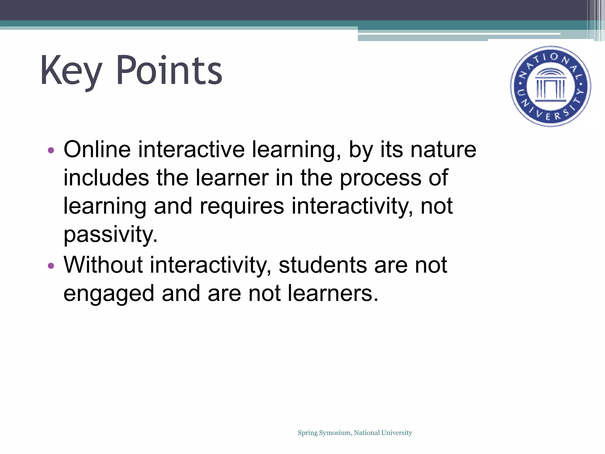 Key Points
• Online interactive learning, by its nature
includes the learner in the process of
learning and requires interactivity, not
passivity.
• Without interactivity, students are not
engaged and are not learners.
Spring Symosium, National University
 