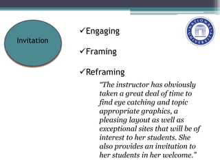 Engaging
Framing
Reframing
Invitation
“The instructor has obviously
taken a great deal of time to
find eye catching and topic
appropriate graphics, a
pleasing layout as well as
exceptional sites that will be of
interest to her students. She
also provides an invitation to
her students in her welcome.”
 