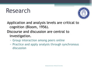 Research
Application and analysis levels are critical to
cognition (Bloom, 1956).
Discourse and discussion are central to
investigation.
▫ Group interaction among peers online
▫ Practice and apply analysis through synchronous
discussion
Spring Symosium, National University
 