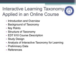 Interactive Learning Taxonomy
Applied in an Online Course
• Introduction and Overview
• Background of Taxonomy
• Key Points
• Structure of Taxonomy
• EDT 610 Course Description
• Study Design
• Analysis of Interactive Taxonomy for Learning
• Preliminary Data
• References
 