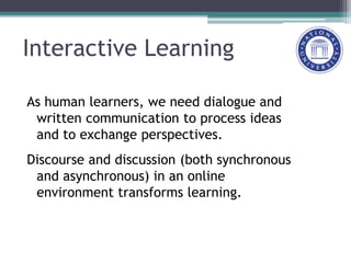 Interactive Learning
As human learners, we need dialogue and
written communication to process ideas
and to exchange perspectives.
Discourse and discussion (both synchronous
and asynchronous) in an online
environment transforms learning.
 