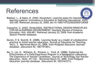 References
Baldwin, L., & Sabry, K. (2003, November). Learning styles for interactive
learning systems. Innovations in Education & Teaching International, 40(4),
325-340. Retrieved January 22, 2009, doi:10.1080/1470329032000128369
Cassarino, C. (2003, Winter2003). INSTRUCTIONAL DESIGN PRINCIPLES
FOR AN eLEARNING ENVIRONMENT. Quarterly Review of Distance
Education, 4(4), 455-461. Retrieved January 22, 2009, from Academic
Search Premier database.
Davies, P. & Dunnill, R. (2008). 'Learning Study' as a model of collaborative
practice in initial teacher education. Journal of Education for Teaching,
34(1), 3. Retrieved March 22, 2009, from ProQuest Education Journals
database. (Document ID: 1467191401).
Ma, Y., Lai, G. Williams, D., Prejean, L. Ford, M. (2008). Exploring the
Effectiveness of a Field Experience Program in a Pedagogical Laboratory:
The Experience of Teacher Candidates. Journal of Technology and Teacher
Education, 16(4), 411-431. Retrieved March 22, 2009, from ProQuest
Education Journals database. (Document ID: 1653161271).
 