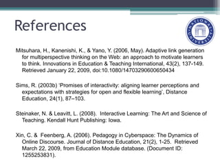 References
Mitsuhara, H., Kanenishi, K., & Yano, Y. (2006, May). Adaptive link generation
for multiperspective thinking on the Web: an approach to motivate learners
to think. Innovations in Education & Teaching International, 43(2), 137-149.
Retrieved January 22, 2009, doi:10.1080/14703290600650434
Sims, R. (2003b) ‘Promises of interactivity: aligning learner perceptions and
expectations with strategies for open and flexible learning’, Distance
Education, 24(1), 87–103.
Steinaker, N. & Leavitt, L. (2008). Interactive Learning: The Art and Science of
Teaching. Kendall Hunt Publishing: Iowa.
Xin, C. & Feenberg, A. (2006). Pedagogy in Cyberspace: The Dynamics of
Online Discourse. Journal of Distance Education, 21(2), 1-25. Retrieved
March 22, 2009, from Education Module database. (Document ID:
1255253831).
 