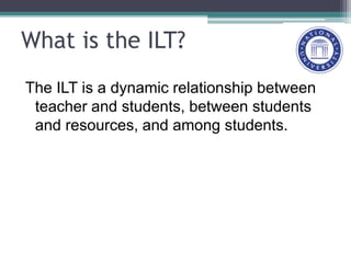 What is the ILT?
The ILT is a dynamic relationship between
teacher and students, between students
and resources, and among students.
 