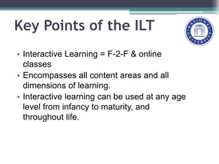 Key Points of the ILT
• Interactive Learning = F-2-F & online
classes
• Encompasses all content areas and all
dimensions of learning.
• Interactive learning can be used at any age
level from infancy to maturity, and
throughout life.
 