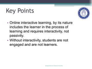 Key Points
• Online interactive learning, by its nature
includes the learner in the process of
learning and requires interactivity, not
passivity.
• Without interactivity, students are not
engaged and are not learners.
Spring Symosium, National University
 