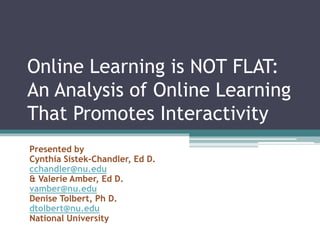 Online Learning is NOT FLAT:
An Analysis of Online Learning
That Promotes Interactivity
Presented by
Cynthia Sistek-Chandler, Ed D.
cchandler@nu.edu
& Valerie Amber, Ed D.
vamber@nu.edu
Denise Tolbert, Ph D.
dtolbert@nu.edu
National University
 
