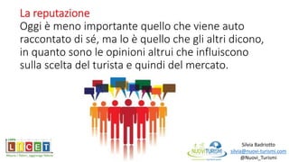 La reputazione
Oggi è meno importante quello che viene auto
raccontato di sé, ma lo è quello che gli altri dicono,
in quanto sono le opinioni altrui che influiscono
sulla scelta del turista e quindi del mercato.
Silvia Badriotto
silvia@nuovi-turismi.com
@Nuovi_Turismi
 