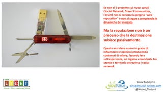 Silvia Badriotto
silvia@nuovi-turismi.com
@Nuovi_Turismi
Se non si è presente sui nuovi canali
(Social Network, Travel Communities,
Forum) non si conosce la propria "web
reputation" e non si segue e comprende le
dinamiche del mercato.
Ma la reputazione non è un
processo che la destinazione
subisce passivamente.
Questa anzi deve essere in grado di
influenzare le opinioni producendo
contenuti di valore, facendo leva
sull'esperienza, sul legame emozionale tra
utente e territorio attraverso i social
network.
 