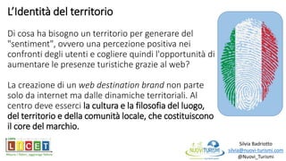 L’Identità del territorio
Di cosa ha bisogno un territorio per generare del
"sentiment", ovvero una percezione positiva nei
confronti degli utenti e cogliere quindi l'opportunità di
aumentare le presenze turistiche grazie al web?
La creazione di un web destination brand non parte
solo da internet ma dalle dinamiche territoriali. Al
centro deve esserci la cultura e la filosofia del luogo,
del territorio e della comunità locale, che costituiscono
il core del marchio.
Silvia Badriotto
silvia@nuovi-turismi.com
@Nuovi_Turismi
 