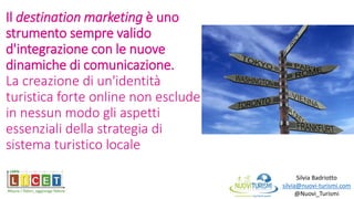 Il destination marketing è uno
strumento sempre valido
d'integrazione con le nuove
dinamiche di comunicazione.
La creazione di un'identità
turistica forte online non esclude
in nessun modo gli aspetti
essenziali della strategia di
sistema turistico locale
Silvia Badriotto
silvia@nuovi-turismi.com
@Nuovi_Turismi
 