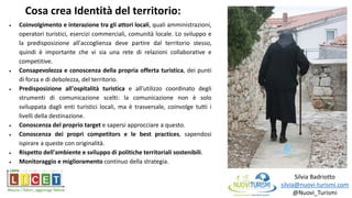 Silvia Badriotto
silvia@nuovi-turismi.com
@Nuovi_Turismi
 Coinvolgimento e interazione tra gli attori locali, quali amministrazioni,
operatori turistici, esercizi commerciali, comunità locale. Lo sviluppo e
la predisposizione all'accoglienza deve partire dal territorio stesso,
quindi è importante che vi sia una rete di relazioni collaborative e
competitive.
 Consapevolezza e conoscenza della propria offerta turistica, dei punti
di forza e di debolezza, del territorio.
 Predisposizione all'ospitalità turistica e all'utilizzo coordinato degli
strumenti di comunicazione scelti: la comunicazione non è solo
sviluppata dagli enti turistici locali, ma è trasversale, coinvolge tutti i
livelli della destinazione.
 Conoscenza del proprio target e sapersi approcciare a questo.
 Conoscenza dei propri competitors e le best practices, sapendosi
ispirare a queste con originalità.
 Rispetto dell'ambiente e sviluppo di politiche territoriali sostenibili.
 Monitoraggio e miglioramento continuo della strategia.
Cosa crea Identità del territorio:
 