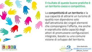 Il risultato di queste buone pratiche è
un territorio coeso e competitivo.
La competitività di un territorio e la
sua capacità di attrarre un turismo di
qualità non dipendono solo
dall'attrattività dei singoli elementi
che compongono l'offerta, ma anche
e soprattutto dalla capacità degli
attori di promuovere configurazioni
integrate, basate su una comune
visione di sviluppo del territorio.
Silvia Badriotto
silvia@nuovi-turismi.com
@Nuovi_Turismi
 
