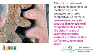 Silvia Badriotto
silvia@nuovi-turismi.com
@Nuovi_Turismi
Affinché un insieme di
componenti presenti in un
territorio possa far
emergere un sistema
competitivo sul mercato,
deve esistere una reale
capacità di generazione di
comportamenti sistemici
che siano in grado di
valorizzare le risorse
esistenti e di attrarne altre
dall'esterno, generando
valore.
 