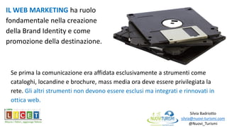Silvia Badriotto
silvia@nuovi-turismi.com
@Nuovi_Turismi
IL WEB MARKETING ha ruolo
fondamentale nella creazione
della Brand Identity e come
promozione della destinazione.
Se prima la comunicazione era affidata esclusivamente a strumenti come
cataloghi, locandine e brochure, mass media ora deve essere privilegiata la
rete. Gli altri strumenti non devono essere esclusi ma integrati e rinnovati in
ottica web.
 