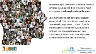 Silvia Badriotto
silvia@nuovi-turismi.com
@Nuovi_Turismi
Non si tratta più di comunicazione nel senso di
semplice trasmissione di informazioni ma di
vero e proprio coinvolgimento dell'utente.
La comunicazione non deve preoccuparsi
solamente di cosa comunicare ma di come
comunicarlo; soprattutto sul web dove le
informazioni scorrono veloci, cambiano di
continuo con linguaggi diversi per ogni
piattaforma, è importante stare al passo e
attirare e mantenere alta l'attenzione.
 