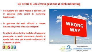Silvia Badriotto
silvia@nuovi-turismi.com
@Nuovi_Turismi
• l'esclusione dei social media e del web 2.0
in generale dalle azioni di marketing
tradizionali;
• la gestione del web affidata a risorse
umane alle prime armi o ad inesperti
• le attività di marketing tradizionali vengono
proseguite in modo autonomo rispetto a
quelle della rete, per le quali a volte non c'è
neanche un piano.
Gli errori di una errata gestione di web marketing
 