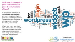 Silvia Badriotto
silvia@nuovi-turismi.com
@Nuovi_Turismi
Quali sono gli strumenti e
per la costruzione di un
piano di comunicazione
efficace?
Io consiglierei di iniziare con un
buon Piano di Web Marketing,
coerente e sinergico con il piano
generale di Marketing tradizionale.
Definendo gli obiettivi principali, il
coinvolgimento, il racconto,
l'emozione, la condivisione.
Il Piano deve essere costruito in
ottica di "marketing mix" in modo
che tutti gli strumenti scelti siano
integrati e coordinati tra loro
mirando agli stessi obiettivi anche
utilizzando linguaggi diversi.
 