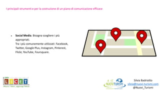 Silvia Badriotto
silvia@nuovi-turismi.com
@Nuovi_Turismi
 Social Media. Bisogna scegliere i più
appropriati.
Tra i più comunemente utilizzati: Facebook,
Twitter, Google Plus, Instagram, Pinterest,
Flickr, YouTube, Foursquare.
I principali strumenti e per la costruzione di un piano di comunicazione efficace
 