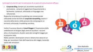 Silvia Badriotto
silvia@nuovi-turismi.com
@Nuovi_Turismi
 Corporate Blog. Sempre più strumento essenziale di
promozione, consente di aggiornare frequentemente e
facilmente i contenuti, utilizzando un linguaggio non
istituzionale.
Rispecchia la tendenza di marketing non convenzionale
utilizzando anche tecniche di corporate storytelling, ovvero il
racconto della storia e delle persone che compongono un
territorio utilizzando il marketing narrativo.
Inoltre il successo dovuto ai travel blogger è l'espressione della
soddisfazione al bisogno degli utenti di ascoltare i racconti
altrui, di emozionarsi, di poter avere dei consigli di viaggio per
la prossima meta.
Molte aziende e destinazioni ormai si dotano loro stesse di un
blog, per raccontare il lato dell'esperienza del viaggio, lasciando
spazio alle sensazioni.
I principali strumenti e per la costruzione di un piano di comunicazione efficace
 