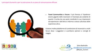 Silvia Badriotto
silvia@nuovi-turismi.com
@Nuovi_Turismi
 Travel Communities e Forum. Il più famoso è Tripadvisor
ovvero gigante delle recensioni è l'esempio più evidente di
quanto il turista da una parte condivide le sue impressioni
ed esperienze e dall'altra si informa e valuta sulla base delle
esperienze altrui.
Esistono molte piattaforme di condivisione di recensioni e molti
forum dove i viaggiatori si scambiano opinioni e consigli di
viaggio.
I principali strumenti e per la costruzione di un piano di comunicazione efficace
 