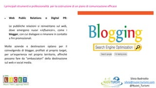 Silvia Badriotto
silvia@nuovi-turismi.com
@Nuovi_Turismi
 Web Public Relations o Digital PR:
Le pubbliche relazioni si reinventano sul web,
dove emergono nuovi «influencer», come i
blogger, con cui dialogare e rimanere in contatto
a fini promozionali.
Molte aziende e destinazioni optano per il
coinvolgendo di blogger, profilati al proprio target,
per un'esperienza nel proprio territorio, affinchè
possano fare da "ambasciatori" della destinazione
sul web e social media.
I principali strumenti e professionalità per la costruzione di un piano di comunicazione efficace
 