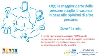 Oggi la maggior parte delle
persone sceglie la vacanza
in base alle opinioni di altre
persone.
Dove? In rete.
Silvia Badriotto
silvia@nuovi-turismi.com
@Nuovi_Turismi
Il turista oggi inizia il suo viaggio PRIMA con la
navigazione sul web; cerca siti, immagini, racconti che
lo emozionino e lo motivino a recarsi in una
destinazione piuttosto che un'altra.
 