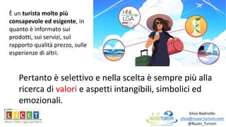 Silvia Badriotto
silvia@nuovi-turismi.com
@Nuovi_Turismi
È un turista molto più
consapevole ed esigente, in
quanto è informato sui
prodotti, sui servizi, sul
rapporto qualità prezzo, sulle
esperienze di altri.
Pertanto è selettivo e nella scelta è sempre più alla
ricerca di valori e aspetti intangibili, simbolici ed
emozionali.
 