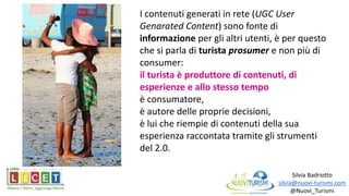 Silvia Badriotto
silvia@nuovi-turismi.com
@Nuovi_Turismi
I contenuti generati in rete (UGC User
Genarated Content) sono fonte di
informazione per gli altri utenti, è per questo
che si parla di turista prosumer e non più di
consumer:
il turista è produttore di contenuti, di
esperienze e allo stesso tempo
è consumatore,
è autore delle proprie decisioni,
è lui che riempie di contenuti della sua
esperienza raccontata tramite gli strumenti
del 2.0.
 