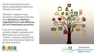 Anche le piccole destinazioni
hanno la possibilità di avere una
"finestra sul mondo".
Utilizzano i medesimi nuovi
strumenti, prevalentemente free,
dove formazione, creatività e
originalità fanno la vera differenza,
più che l'investimento economico.
È qui che sta l'opportunità
vincente di poter competere con
destinazioni più conosciute e
"mature", avendo la possibilità di
comunicare allo stesso target con
gli stessi strumenti.
Silvia Badriotto
silvia@nuovi-turismi.com
@Nuovi_Turismi
 