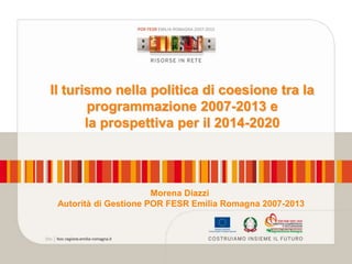 Il turismo nella politica di coesione tra la
programmazione 2007-2013 e
la prospettiva per il 2014-2020

Morena Diazzi
Autorità di Gestione POR FESR Emilia Romagna 2007-2013

 