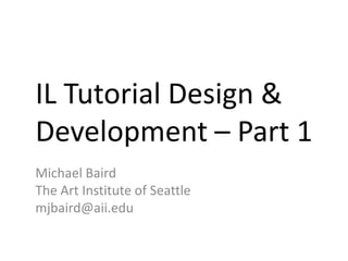 IL Tutorial Design &
Development – Part 1
Michael Baird
The Art Institute of Seattle
mjbaird@aii.edu
 