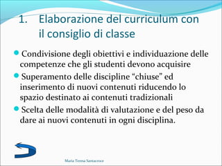 1. Elaborazione del curriculum con
il consiglio di classe
Condivisione degli obiettivi e individuazione delle
competenze che gli studenti devono acquisire
Superamento delle discipline “chiuse” ed
inserimento di nuovi contenuti riducendo lo
spazio destinato ai contenuti tradizionali
Scelta delle modalità di valutazione e del peso da
dare ai nuovi contenuti in ogni disciplina.
Maria Teresa Santacroce
 