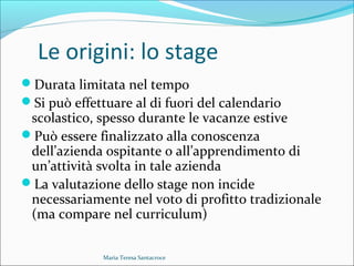 Le origini: lo stage
Durata limitata nel tempo
Si può effettuare al di fuori del calendario
scolastico, spesso durante le vacanze estive
Può essere finalizzato alla conoscenza
dell’azienda ospitante o all’apprendimento di
un’attività svolta in tale azienda
La valutazione dello stage non incide
necessariamente nel voto di profitto tradizionale
(ma compare nel curriculum)
Maria Teresa Santacroce
 