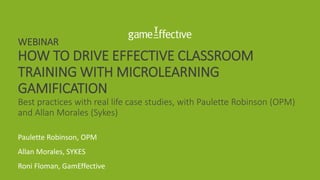 WEBINAR
HOW TO DRIVE EFFECTIVE CLASSROOM
TRAINING WITH MICROLEARNING
GAMIFICATION
Best practices with real life case studies, with Paulette Robinson (OPM)
and Allan Morales (Sykes)
Paulette Robinson, OPM
Allan Morales, SYKES
Roni Floman, GamEffective
 
