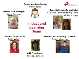 Impact and Learning Team Interim team manager: Simon Batchelor Communications Officer: Emilie Wilson M&E Coordinator: Penelope Beynon Research and Marketing Convenor: Sunder Mahendra Capacity Support Co-ordinator: Catherine Fisher (Maternity Leave) Christine Hogan Programme Coordinator: Steven Tovell 