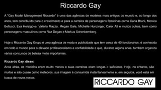 Riccardo Gay
A "Gay Model Management Riccardo" é uma das agências de modelos mais antigos do mundo e, ao longo dos
anos, tem contribuído para o crescimento e para a carreira de personagens femininas como Carla Bruni, Monica
Bellucci, Eva Herzigova, Valeria Mazza, Megan Gale, Michelle Hunzinger, Carol Alt e muitos outros, bem como
personagens masculinos como Raz Degan e Markus Schenkemberg.
Hoje o Riccardo Gay Grupo é uma agência de moda e publicidade que tem cerca de 40 funcionários, é conhecida
em todo o mundo para o elevado profissionalismo e confiabilidade e que, durante alguns anos, também organiza
vários concursos de beleza muito importantes.
Riccardo Gay, disse:
Anos atrás, os modelos eram muito menos e suas carreiras eram longas o suficiente. Hoje, no entanto, são
muitos e são quase como meteoros, sua imagem é consumida instantaneamente e, em seguida, você está em
busca de novos rostos.
 