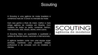 Scouting
A Scouting é uma agência de moda brasileira e
comemora mais de 12 anos no mercado da moda.
Com isso ganha o título de maior, melhor e mais
antiga agência de modelos em Brasília. Com
modelos de todos os perfis, comercial, fashion,
internacionais, kids, idosos, atores, entre outros.
A Scouting lidera em quantidade e qualidade a
cartela de clientes locais, nacionais e internacionais.
A agência também conta com uma equipe super
animada, mantendo uma excelente relação
profissional e de amizade com os modelos e
clientes.
 