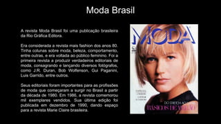 Moda Brasil
A revista Moda Brasil foi uma publicação brasileira
da Rio Gráfica Editora.
Era considerada a revista mais fashion dos anos 80.
Tinha colunas sobre moda, beleza, comportamento,
entre outras, e era voltada ao público feminino. Foi a
primeira revista a produzir verdadeiros editoriais de
moda, consagrando e lançando diversos fotógrafos,
como J.R. Duran, Bob Wolfenson, Gui Paganini,
Luis Garrido, entre outros.
Seus editoriais foram importantes para as profissões
de moda que começaram a surgir no Brasil a partir
da década de 1980. Em 1986, a revista comemorou
mil exemplares vendidos. Sua última edição foi
publicada em dezembro de 1990, dando espaço
para a revista Marie Claire brasileira.
 