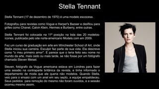 Stella Tennant
Stella Tennant (17 de dezembro de 1970) é uma modelo escocesa.
Fotografou para revistas como Vogue e Harper's Bazaar e desfilou para
grifes como Chanel, Calvin Klein, Hermes e Burberry, entre outras.
Stella Tennant foi colocada na 11ª posição na lista das 20 modelos-
ícones, publicada pelo site norte-americano Models.com em 2009.
Fez um curso de graduação em arte em Winchester School of Art, onde
Stella iniciou sua carreira. Esculpir faz parte de sua vida. Ela descreve
como "o meu primeiro amor". E parece que o teria feito seu nome no
mundo da arte, mais cedo ou mais tarde, se não fosse por um fotógrafo
chamado Steven Meisel.
Steven, fotógrafo da Vogue americana estava em Londres para fazer
uma sessão na contraparte britânica da revista, e tinha informado o
departamento de moda que ele queria não modelos. Quando Stella,
veio para o ensaio com um anel em seu septo, a equipe empalideceu.
Seus pedidos para remoção do mesmo não foram ouvidos, e a sessão
ocorreu mesmo assim.
 