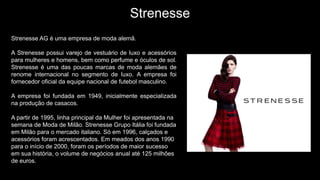 Strenesse
Strenesse AG é uma empresa de moda alemã.
A Strenesse possui varejo de vestuário de luxo e acessórios
para mulheres e homens, bem como perfume e óculos de sol.
Strenesse é uma das poucas marcas de moda alemães de
renome internacional no segmento de luxo. A empresa foi
fornecedor oficial da equipe nacional de futebol masculino.
A empresa foi fundada em 1949, inicialmente especializada
na produção de casacos.
A partir de 1995, linha principal da Mulher foi apresentada na
semana de Moda de Milão. Strenesse Grupo Itália foi fundada
em Milão para o mercado italiano. Só em 1996, calçados e
acessórios foram acrescentados. Em meados dos anos 1990
para o início de 2000, foram os períodos de maior sucesso
em sua história, o volume de negócios anual até 125 milhões
de euros.
 