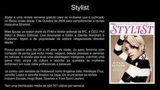 Stylist
Stylist é uma revista semanal gratuito para as mulheres que é publicado
no Reino Unido desde 7 de Outubro de 2009 para complementar a revista
masculina Shortlist.
Mike Soutar, ex-editor-chefe da FHM e diretor editorial da IPC, é CEO. Phil
Hilton é Diretor Editorial, Lisa Smosarski é Editor e Glenda Marchant é
Publisher. Stylist é de propriedade da editora independente Shortlist
Media.
Possui público alvo de 20 a 40 anos de idade, do sexo feminino com
conteúdo de ponta que inclui moda, viagens, beleza, pessoas e carreiras
de notícias. A revista visa levar uma abordagem inteligente, cobrindo uma
gama mais ampla da cultura e abordar as questões as mulheres
enfrentam em suas vidas profissionais e pessoais.
Já contou com estrelas de Hollywood como Angelina Jolie, Penélope Cruz,
Jennifer Lopez e Jennifer Aniston na capa. Os anunciantes da revista
incluem Escada, Hugo Boss, Guerlain e Yves Saint Laurent.
Tem uma distribuição média de 424,107 cópias por semana.
 