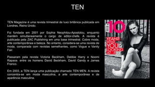 TEN
TEN Magazine é uma revista trimestral de luxo britânica publicada em
Londres, Reino Unido.
Foi fundada em 2001 por Sophia Neophitou-Apostolou, enquanto
mantém simultaneamente o cargo de editor-chefe. A revista é
publicada pela ZAC Publishing em uma base trimestral. Cobre moda,
arte contemporânea e beleza. No entanto, considera-se uma revista de
moda, comparada com revistas semelhantes, como Vogue e Vanity
Fair.
Passaram pela revista Victoria Beckham, Debbie Harry e Noomi
Rapace. entre os homens David Beckham, David Gandy e James
Franco.
Em 2003, a TEN lança uma publicação chamado TEN MEN. A revista
concentra-se em moda masculina, a arte contemporânea e de
aparência masculina.
 