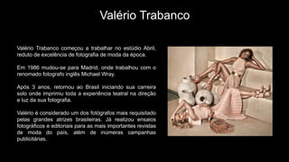 Valério Trabanco
Valério Trabanco começou a trabalhar no estúdio Abril,
reduto de excelência de fotografia de moda da época.
Em 1986 mudou-se para Madrid, onde trabalhou com o
renomado fotografo inglês Michael Wray.
Após 3 anos, retornou ao Brasil iniciando sua carreira
solo onde imprimiu toda a experiência teatral na direção
e luz da sua fotografia.
Valério é considerado um dos fotógrafos mais requisitado
pelas grandes atrizes brasileiras. Já realizou ensaios
fotográficos e editoriais para as mais importantes revistas
de moda do país, além de inúmeras campanhas
publicitárias.
 