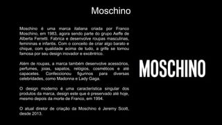 Moschino
Moschino é uma marca italiana criada por Franco
Moschino, em 1983, agora sendo parte do grupo Aeffe de
Alberta Ferretti. Fabrica e desenvolve roupas masculinas,
femininas e infantis. Com o conceito de criar algo barato e
chique, com qualidade acima de tudo, a grife se tornou
famosa por seu design inovador e excêntrico.
Além de roupas, a marca também desenvolve acessórios,
perfumes, joias, sapatos, relógios, cosméticos e até
capacetes. Confeccionou figurinos para diversas
celebridades, como Madonna e Lady Gaga.
O design moderno é uma característica singular dos
produtos da marca, design este que é preservado até hoje,
mesmo depois da morte de Franco, em 1994.
O atual diretor de criação da Moschino é Jeremy Scott,
desde 2013.
 