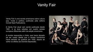 Vanity Fair
Vanity Fair é uma revista americana sobre cultura
pop, moda e política, publicada pela editora
Condé Nast Publications.
A Vanity Fair atual vem sendo publicada desde
1981, e já teve edições em quatro países
europeus diferentes além da edição americana.
A revista ressuscitou o título, que havia deixado
de ser usado desde que a revista homônima
havia deixado de publicar em 1935, depois de
sofrer os efeitos da Grande Depressão.
 