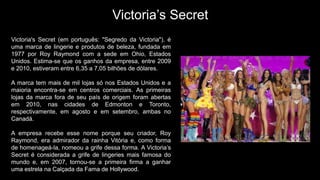 Victoria’s Secret
Victoria's Secret (em português: "Segredo da Victoria"), é
uma marca de lingerie e produtos de beleza, fundada em
1977 por Roy Raymond com a sede em Ohio, Estados
Unidos. Estima-se que os ganhos da empresa, entre 2009
e 2010, estiveram entre 6,35 a 7,05 bilhões de dólares.
A marca tem mais de mil lojas só nos Estados Unidos e a
maioria encontra-se em centros comerciais. As primeiras
lojas da marca fora de seu país de origem foram abertas
em 2010, nas cidades de Edmonton e Toronto,
respectivamente, em agosto e em setembro, ambas no
Canadá.
A empresa recebe esse nome porque seu criador, Roy
Raymond, era admirador da rainha Vitória e, como forma
de homenageá-la, nomeou a grife dessa forma. A Victoria’s
Secret é considerada a grife de lingeries mais famosa do
mundo e, em 2007, tornou-se a primeira firma a ganhar
uma estrela na Calçada da Fama de Hollywood.
 