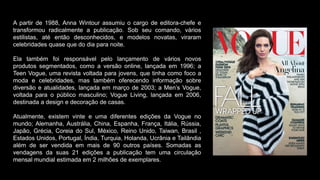 A partir de 1988, Anna Wintour assumiu o cargo de editora-chefe e
transformou radicalmente a publicação. Sob seu comando, vários
estilistas, até então desconhecidos, e modelos novatas, viraram
celebridades quase que do dia para noite.
Ela também foi responsável pelo lançamento de vários novos
produtos segmentados, como a versão online, lançada em 1996; a
Teen Vogue, uma revista voltada para jovens, que tinha como foco a
moda e celebridades, mas também oferecendo informação sobre
diversão e atualidades, lançada em março de 2003; a Men’s Vogue,
voltada para o público masculino; Vogue Living, lançada em 2006,
destinada a design e decoração de casas.
Atualmente, existem vinte e uma diferentes edições da Vogue no
mundo; Alemanha, Austrália, China, Espanha, França, Itália, Rússia,
Japão, Grécia, Coreia do Sul, México, Reino Unido, Taiwan, Brasil ,
Estados Unidos, Portugal, Índia, Turquia, Holanda, Ucrânia e Tailândia
além de ser vendida em mais de 90 outros países. Somadas as
vendagens da suas 21 edições a publicação tem uma circulação
mensal mundial estimada em 2 milhões de exemplares.
 
