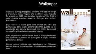 Wallpaper
Wallpaper é uma publicação da Time Inc, com foco em design
e arquitetura, moda, viagens, arte e estilo de vida. A revista
foi lançada em 1996, pelo jornalista canadense Tyler Brûlé e
pelo jornalista austríaco Alexander Geringer, em Londres,
Reino Unido.
Brûlé vendeu a revista para Time Warner em 1997. Ele
permaneceu como diretor editorial até 2002, quando ele foi
substituído por Jeremy Langmead. Em 2003, Langmead
nomeou Tony Chambers como diretor criativo.
Além de publicar a revista mensal e site, a Wallpaper também
cria conteúdo, curadoria de exposições e projeta eventos
para clientes de luxo.
Outros nomes notáveis ​​que trabalharam no Wallpaper
incluem Marcus Von Ackermann, Suzy Hoodless e Alasdhair
Willis.
 